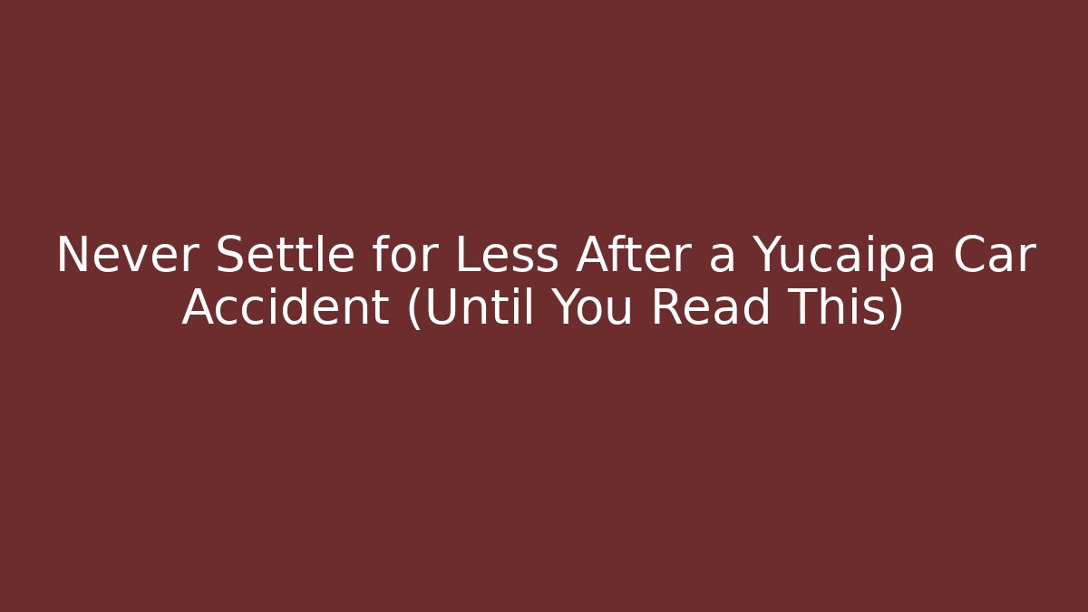 Never Settle for Less After a Yucaipa Car Accident (Until You Read This)