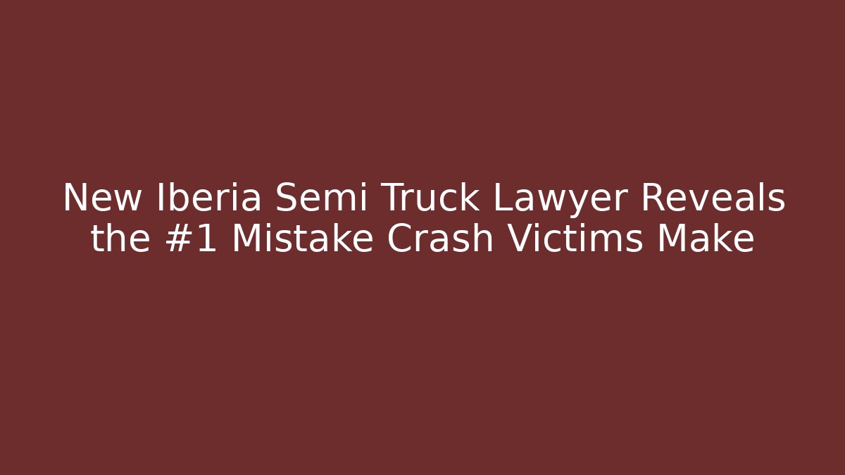 New Iberia Semi Truck Lawyer Reveals the #1 Mistake Crash Victims Make
