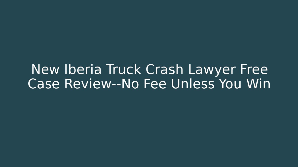New Iberia Truck Crash Lawyer Free Case Review—No Fee Unless You Win