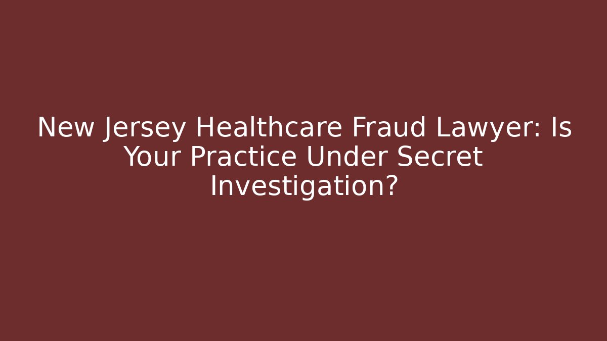 New Jersey Healthcare Fraud Lawyer: Is Your Practice Under Secret Investigation?