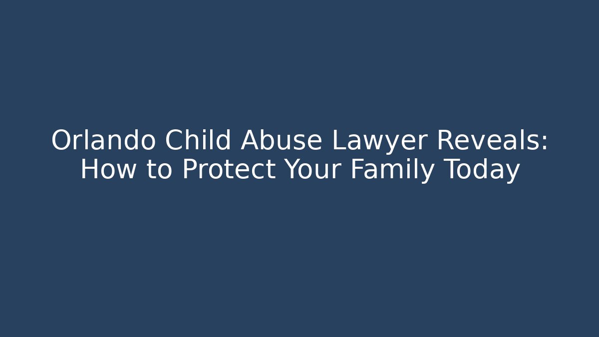 Orlando Child Abuse Lawyer Reveals: How to Protect Your Family Today