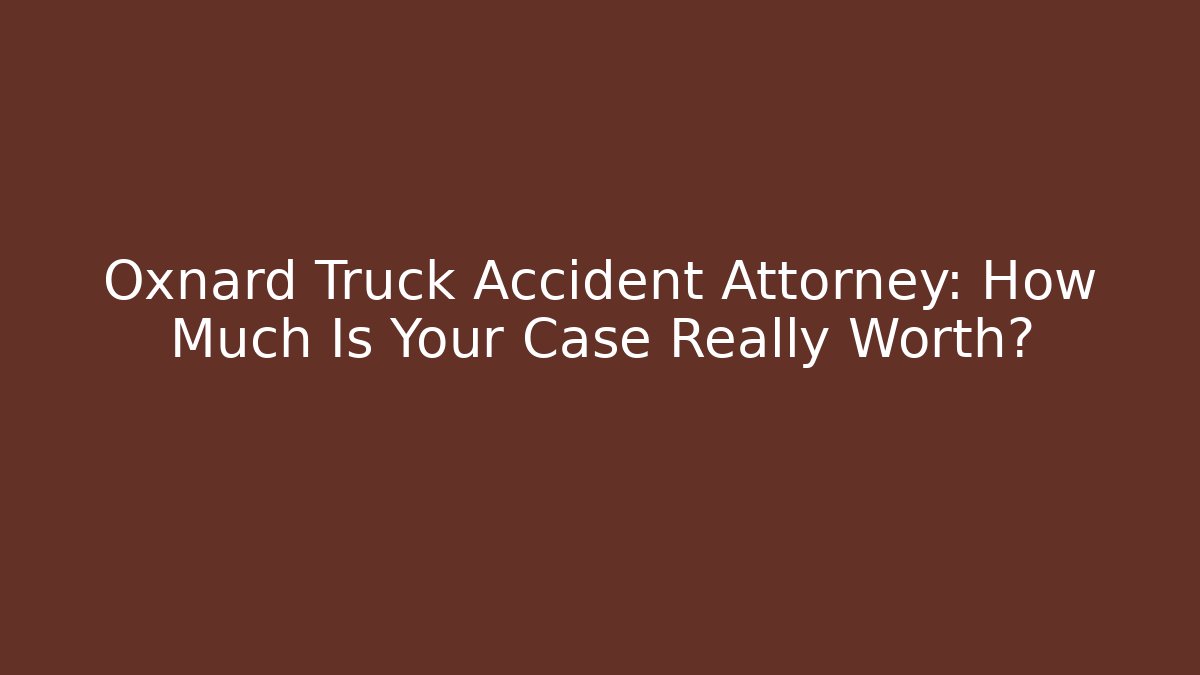 Oxnard Truck Accident Attorney: How Much Is Your Case Really Worth?