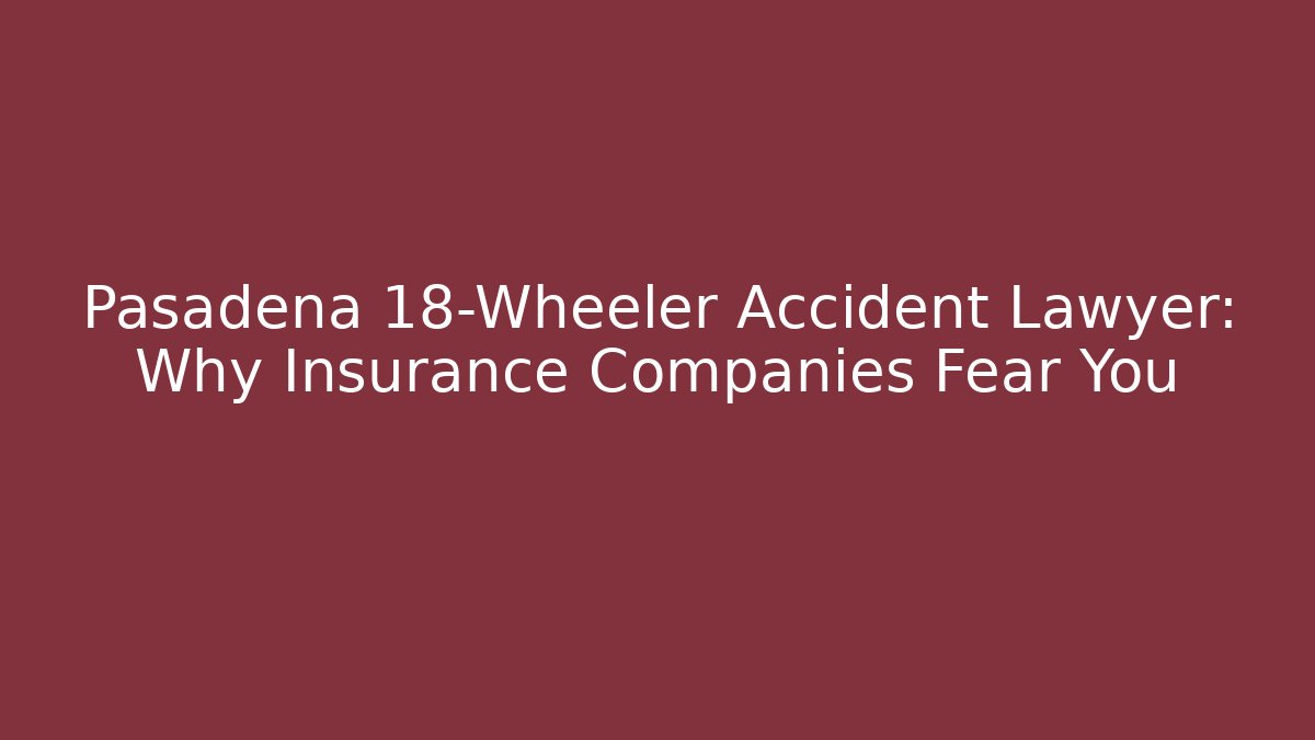 Pasadena 18-Wheeler Accident Lawyer: Why Insurance Companies Fear You