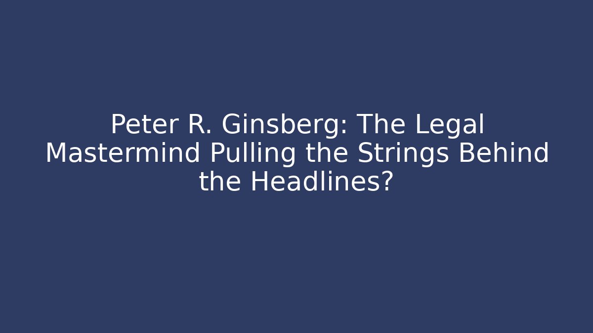 Peter R. Ginsberg: The Legal Mastermind Pulling the Strings Behind the Headlines? - WealthxGroup