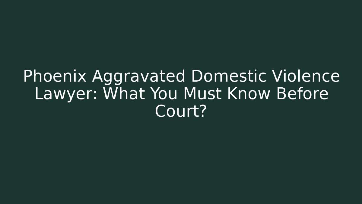 Phoenix Aggravated Domestic Violence Lawyer: What You Must Know Before Court?