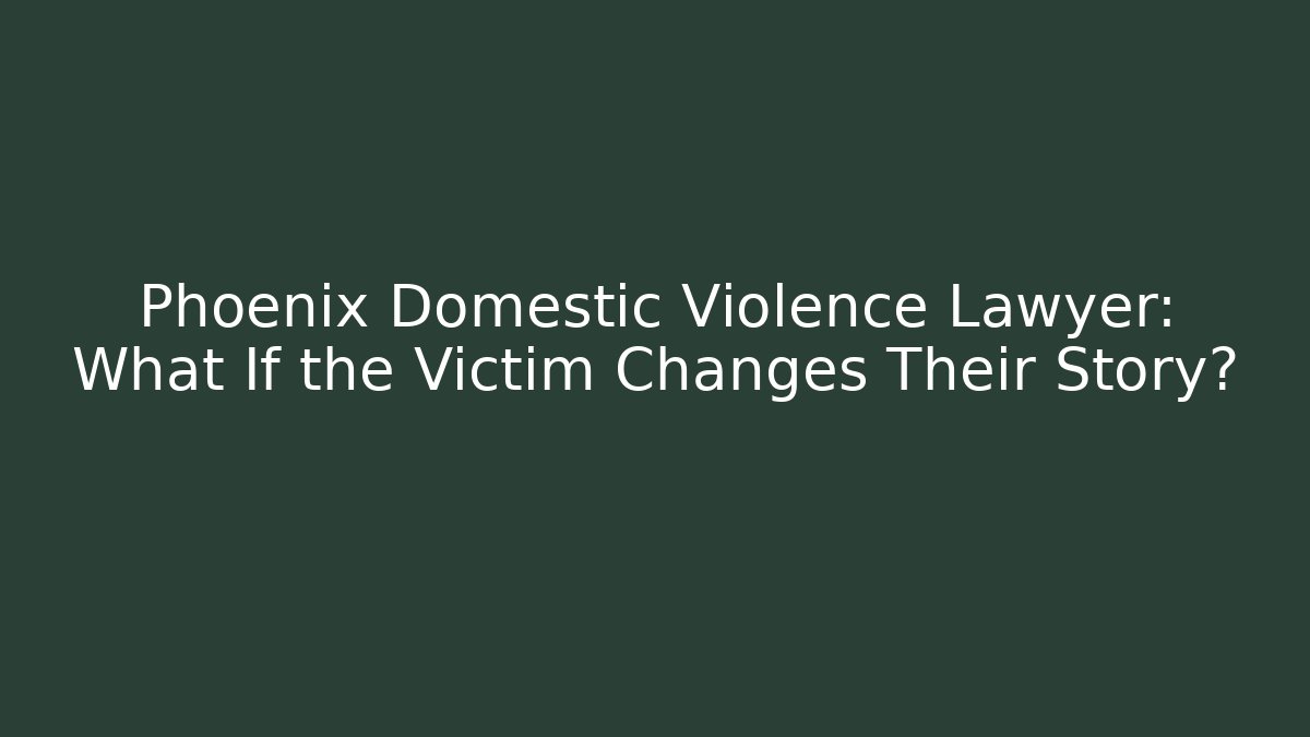 Phoenix Domestic Violence Lawyer: What If the Victim Changes Their Story?
