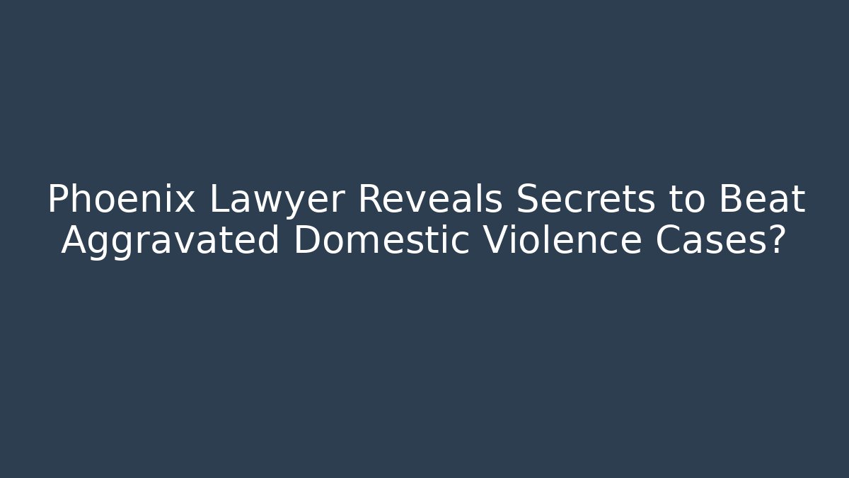 Phoenix Lawyer Reveals Secrets to Beat Aggravated Domestic Violence Cases?