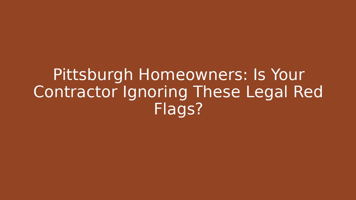 Pittsburgh Homeowners: Is Your Contractor Ignoring These Legal Red Flags?