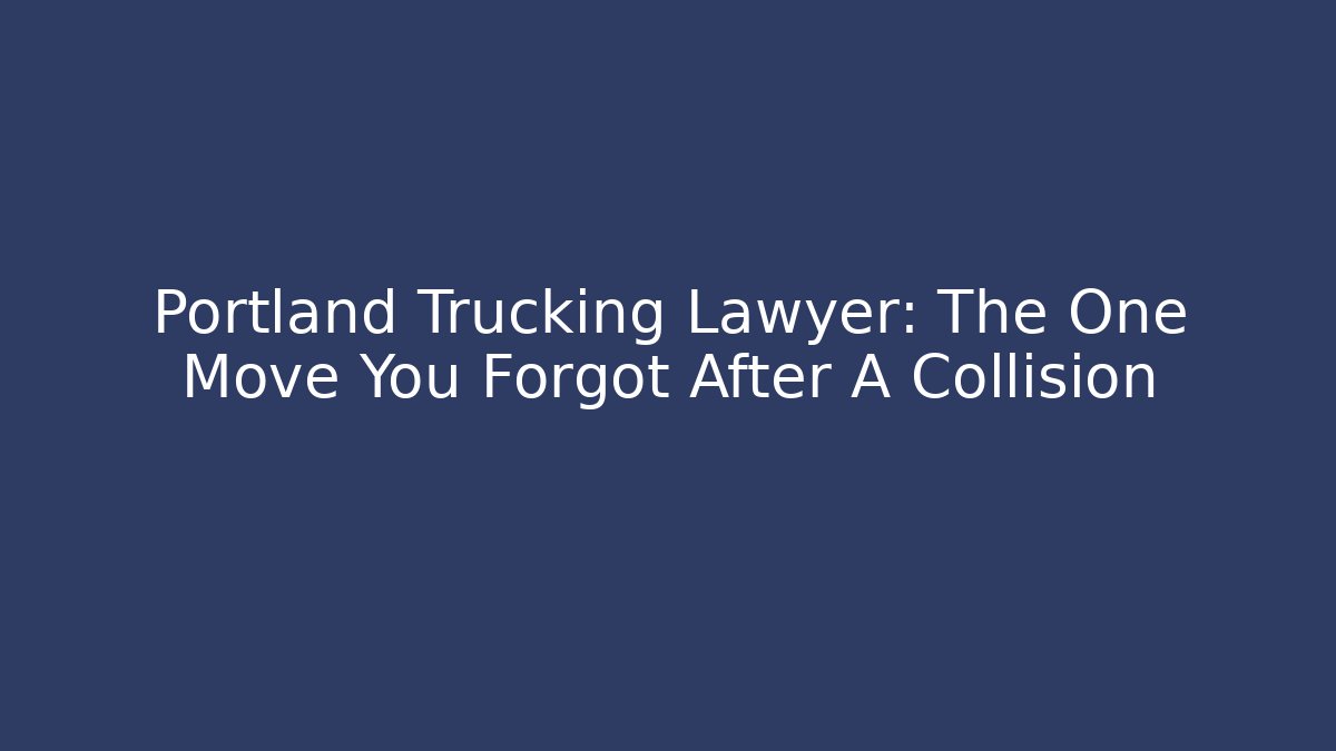 Portland Trucking Lawyer: The One Move You Forgot After A Collision