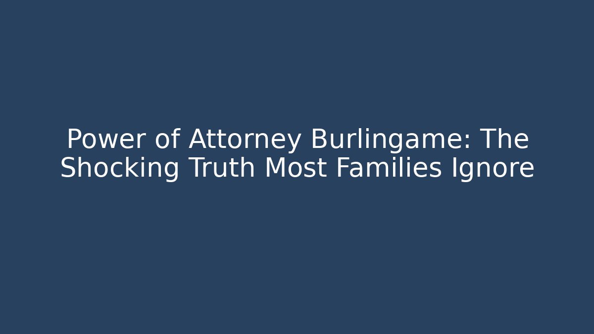 Power of Attorney Burlingame: The Shocking Truth Most Families Ignore