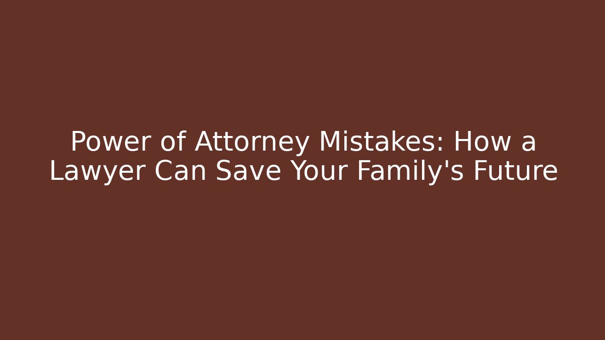 Power of Attorney Mistakes: How a Lawyer Can Save Your Family's Future