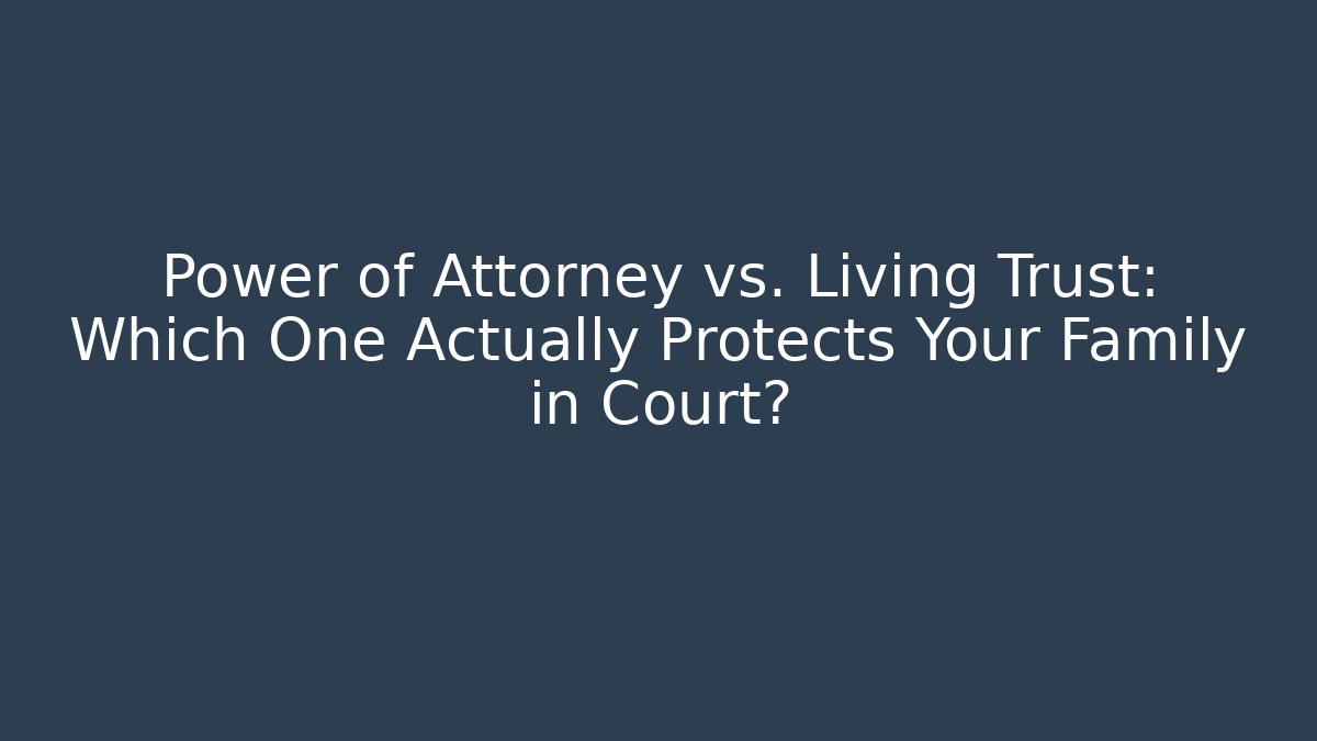 Power of Attorney vs. Living Trust: Which One Actually Protects Your Family in Court?