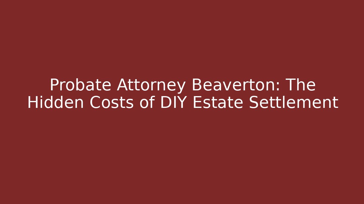 Probate Attorney Beaverton: The Hidden Costs of DIY Estate Settlement