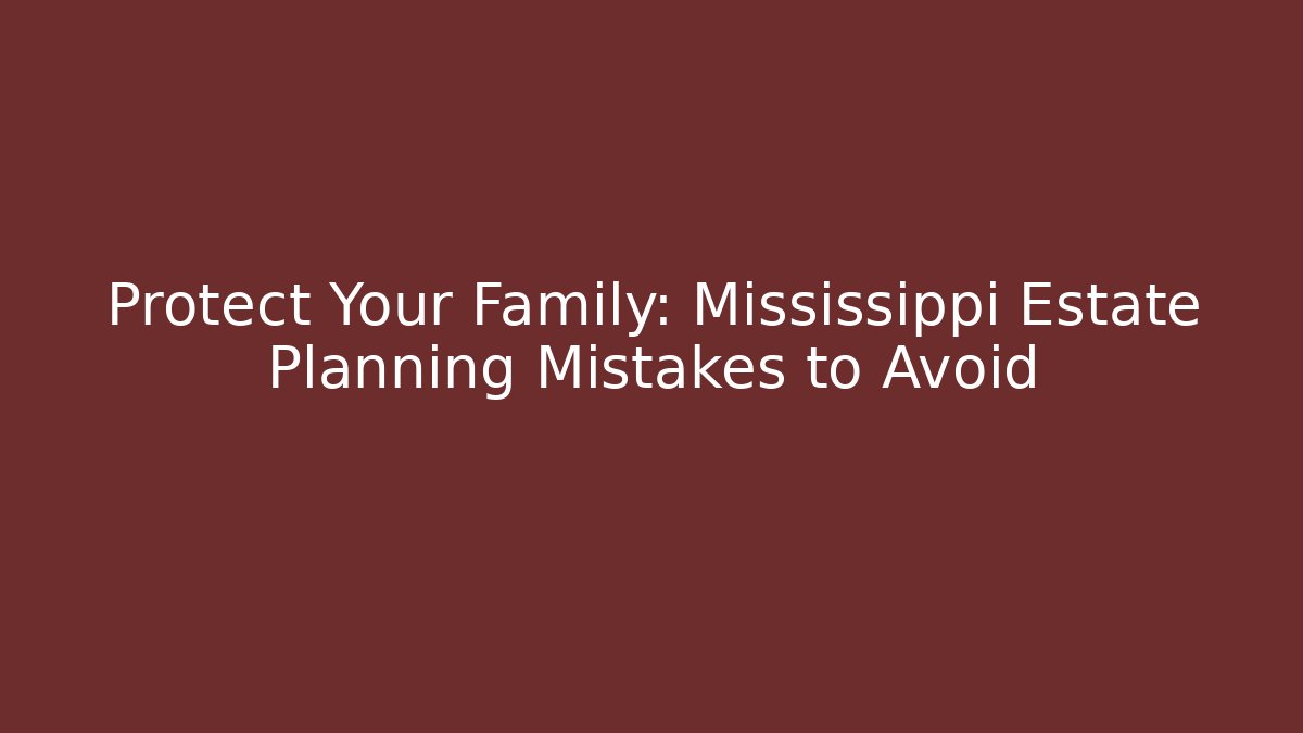 Protect Your Family: Mississippi Estate Planning Mistakes to Avoid