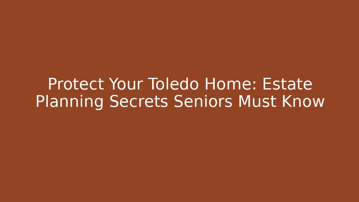 Protect Your Toledo Home: Estate Planning Secrets Seniors Must Know