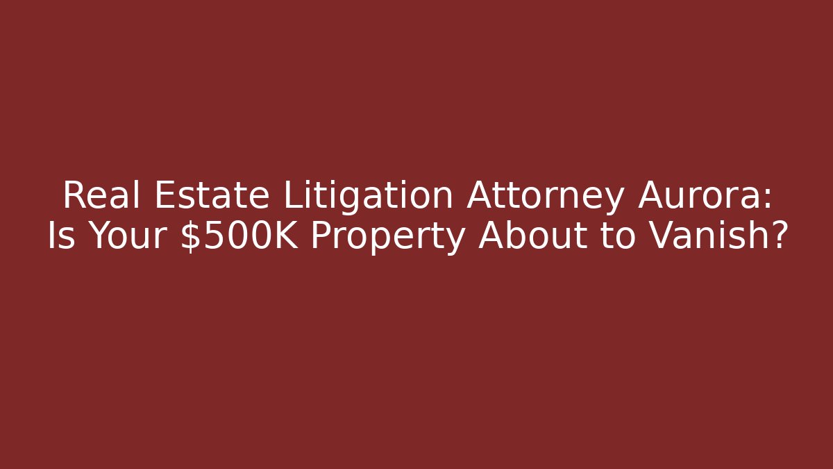 Real Estate Litigation Attorney Aurora: Is Your $500K Property About to Vanish?