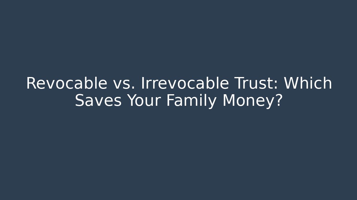 Revocable vs. Irrevocable Trust: Which Saves Your Family Money?