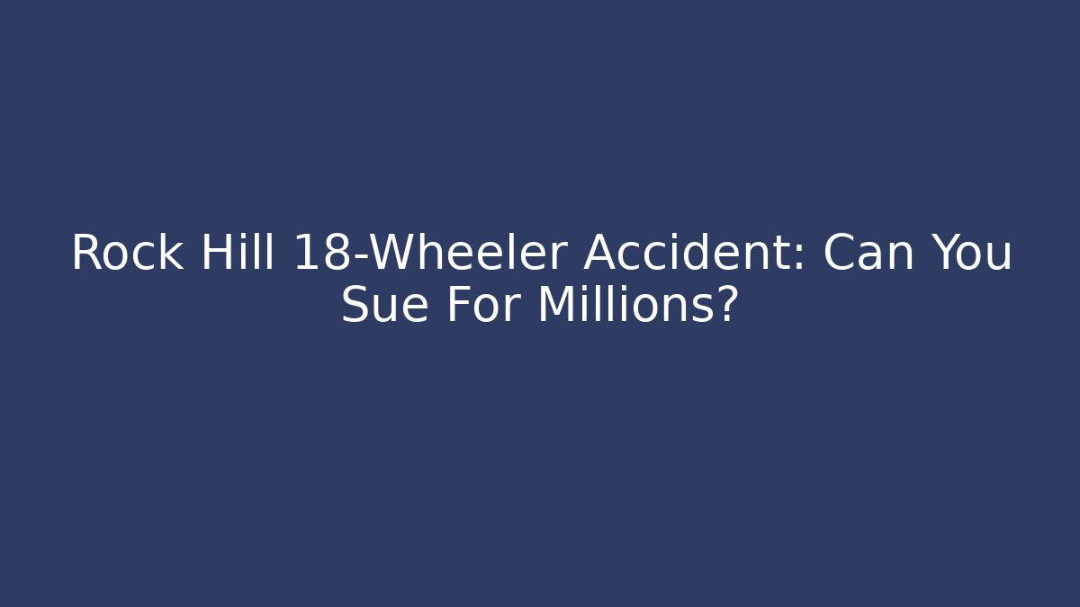 Rock Hill 18-Wheeler Accident: Can You Sue For Millions?