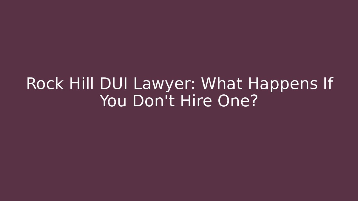Rock Hill DUI Lawyer: What Happens If You Don’t Hire One?