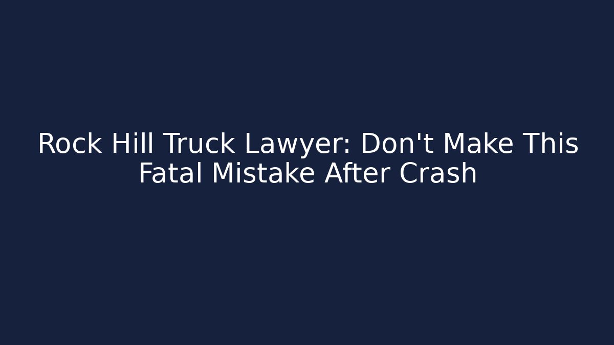 Rock Hill Truck Lawyer: Don’t Make This Fatal Mistake After Crash