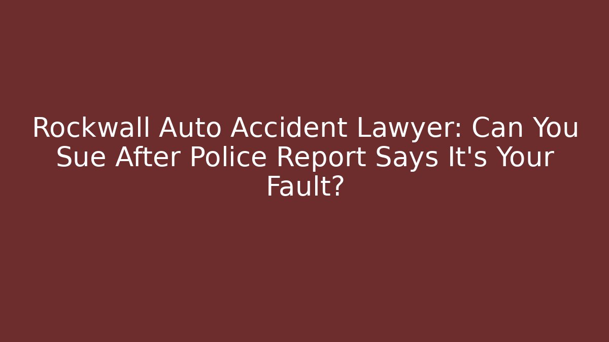 Rockwall Auto Accident Lawyer: Can You Sue After Police Report Says It’s Your Fault?