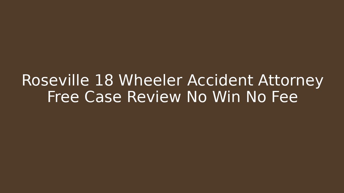 Roseville 18 Wheeler Accident Attorney Free Case Review No Win No Fee
