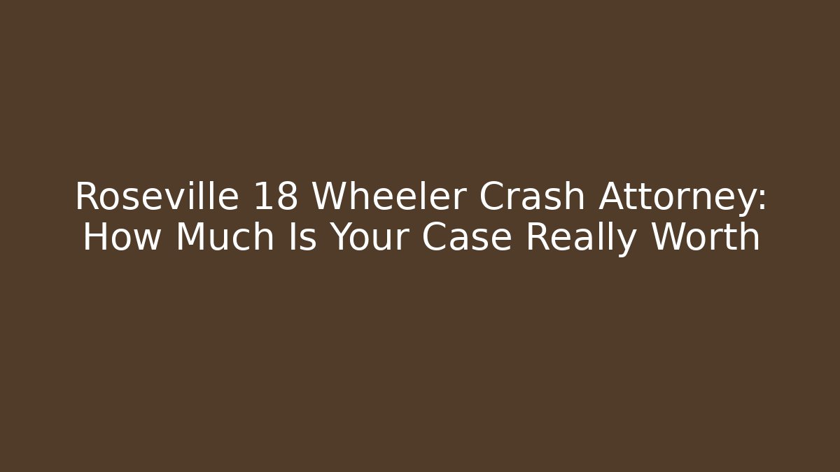 Roseville 18 Wheeler Crash Attorney: How Much Is Your Case Really Worth