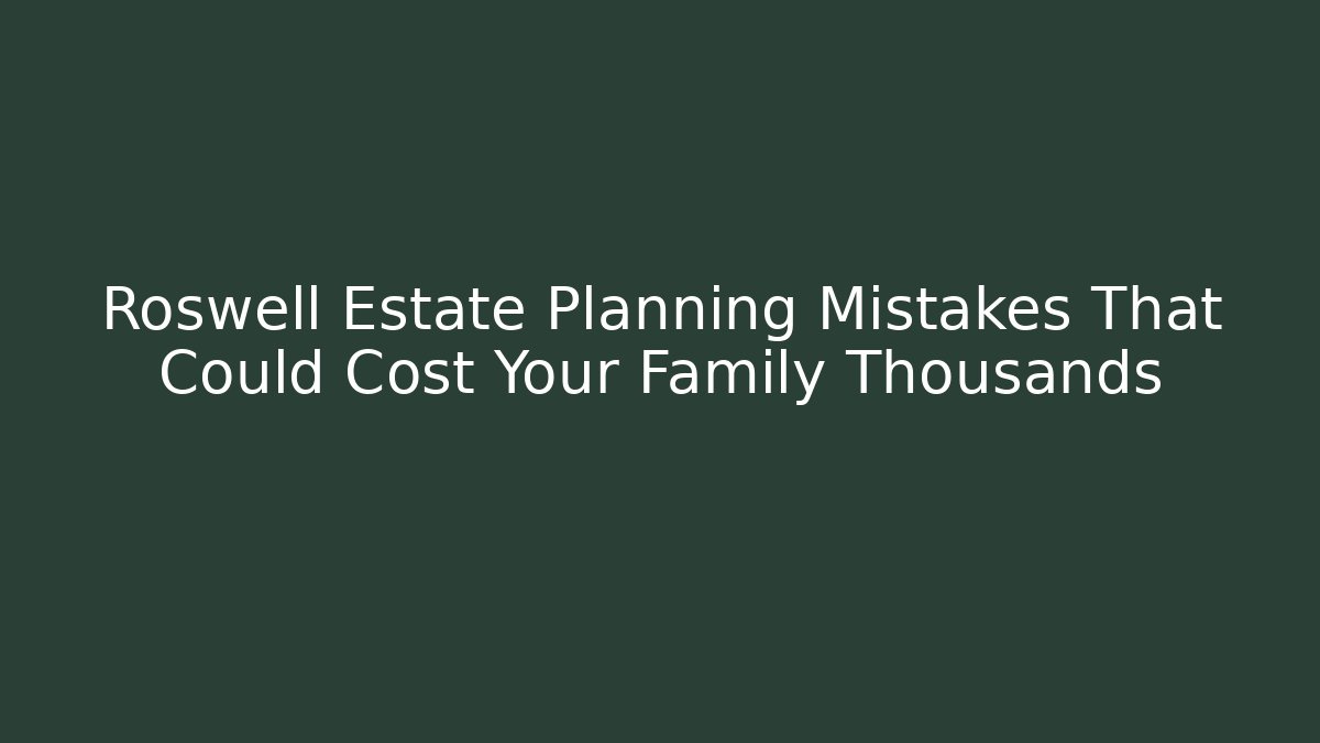 Roswell Estate Planning Mistakes That Could Cost Your Family Thousands