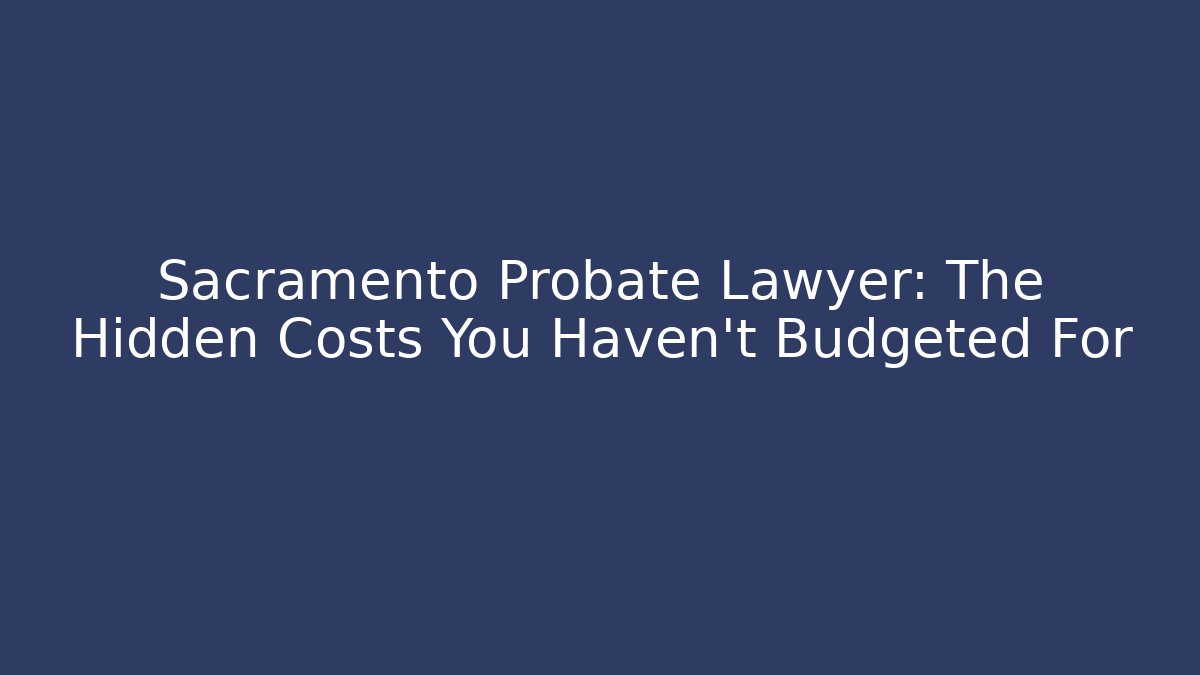 Sacramento Probate Lawyer: The Hidden Costs You Haven’t Budgeted For