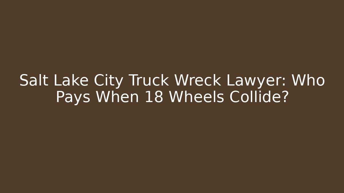 Salt Lake City Truck Wreck Lawyer: Who Pays When 18 Wheels Collide?