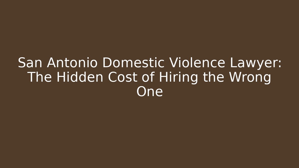 San Antonio Domestic Violence Lawyer: The Hidden Cost of Hiring the Wrong One