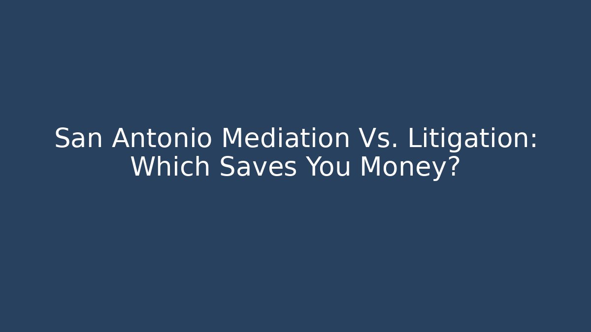 San Antonio Mediation Vs. Litigation: Which Saves You Money?