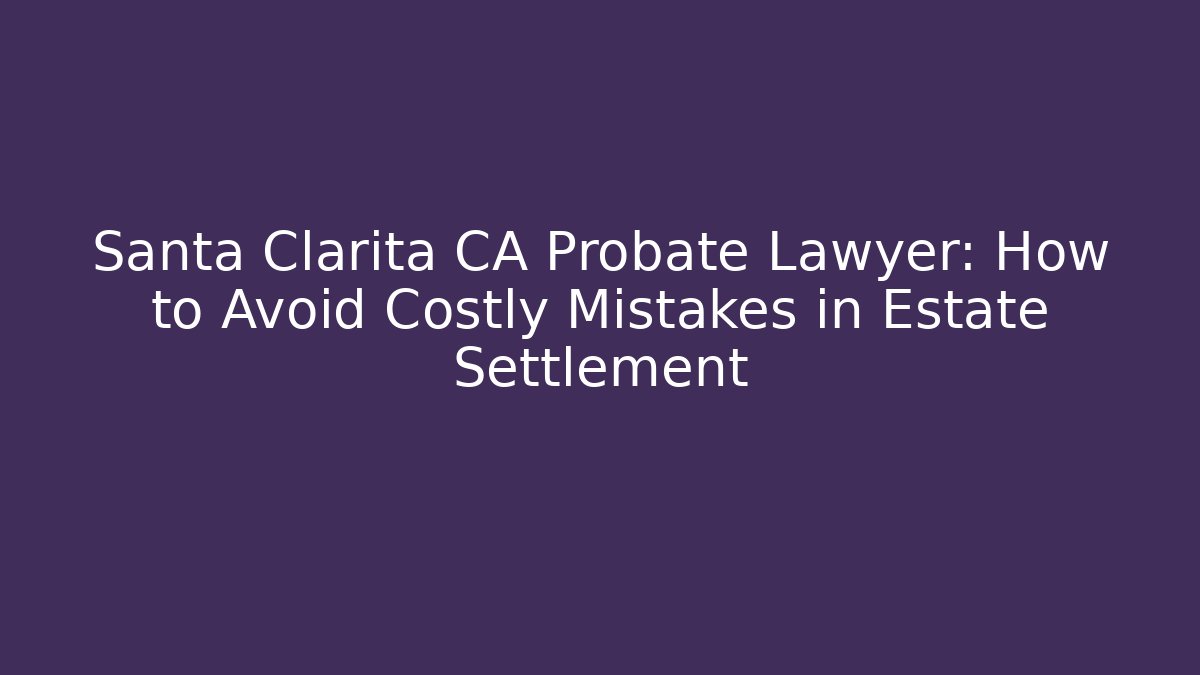 Santa Clarita CA Probate Lawyer: How to Avoid Costly Mistakes in Estate Settlement