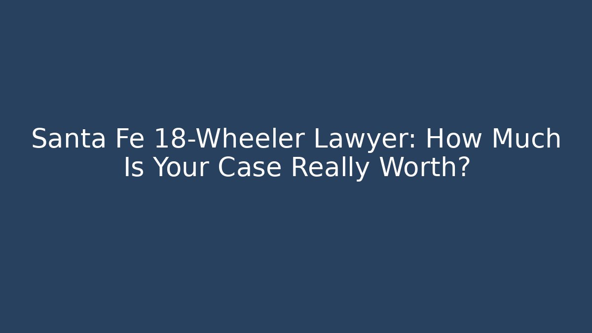 Santa Fe 18-Wheeler Lawyer: How Much Is Your Case Really Worth?