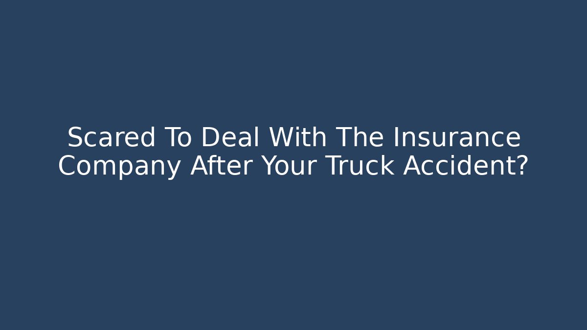 Scared To Deal With The Insurance Company After Your Truck Accident?