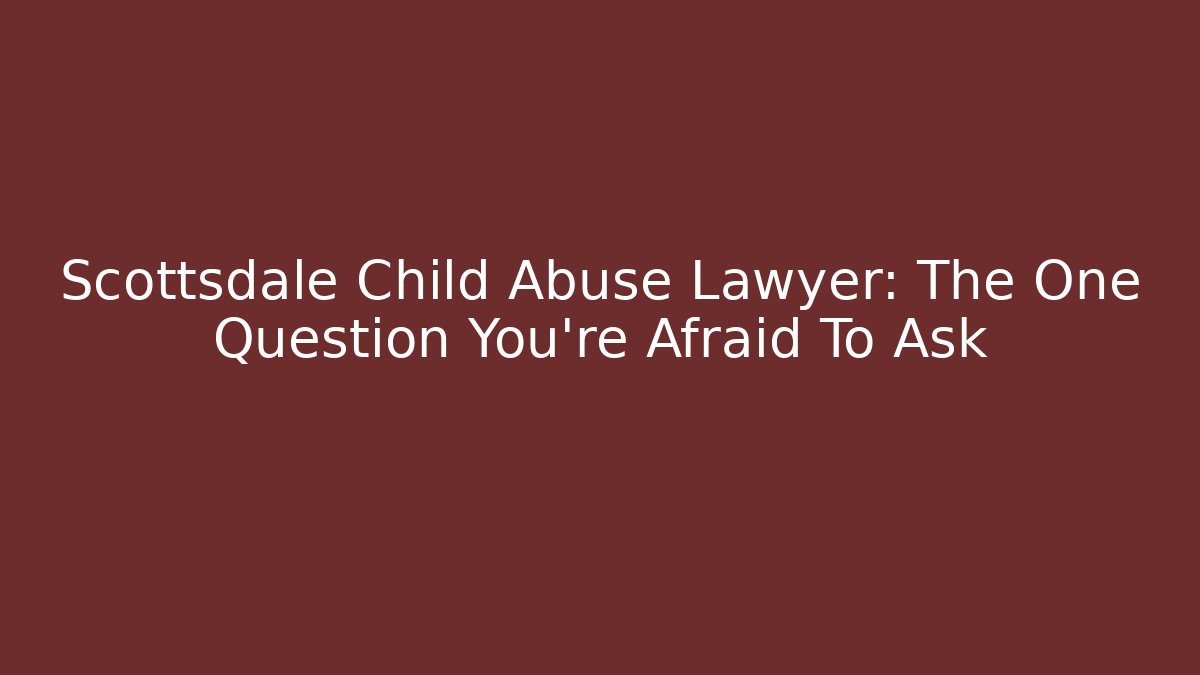 Scottsdale Child Abuse Lawyer: The One Question You're Afraid To Ask