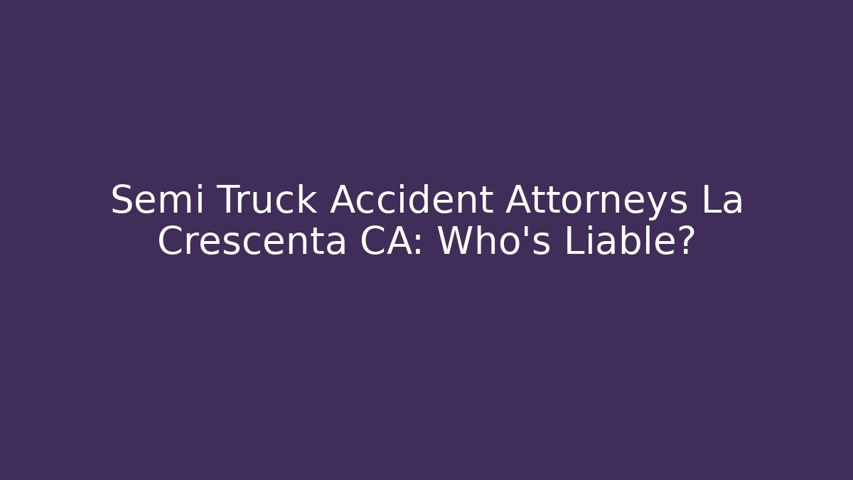 Semi Truck Accident Attorneys La Crescenta CA: Who’s Liable?
