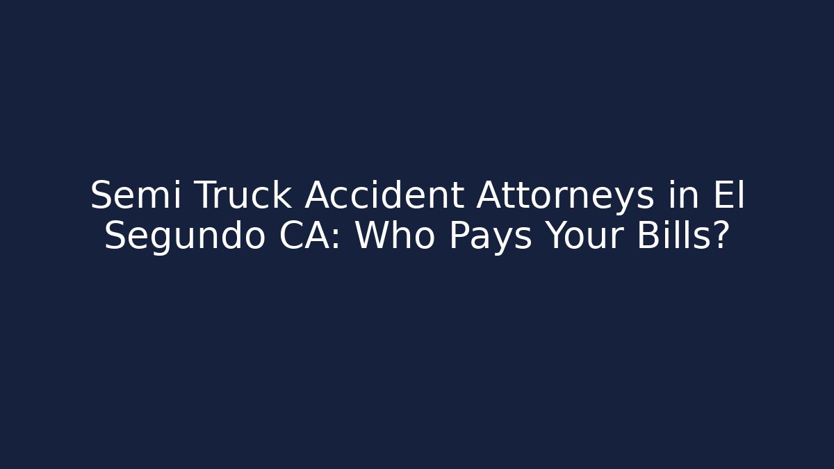 Semi Truck Accident Attorneys in El Segundo CA: Who Pays Your Bills?