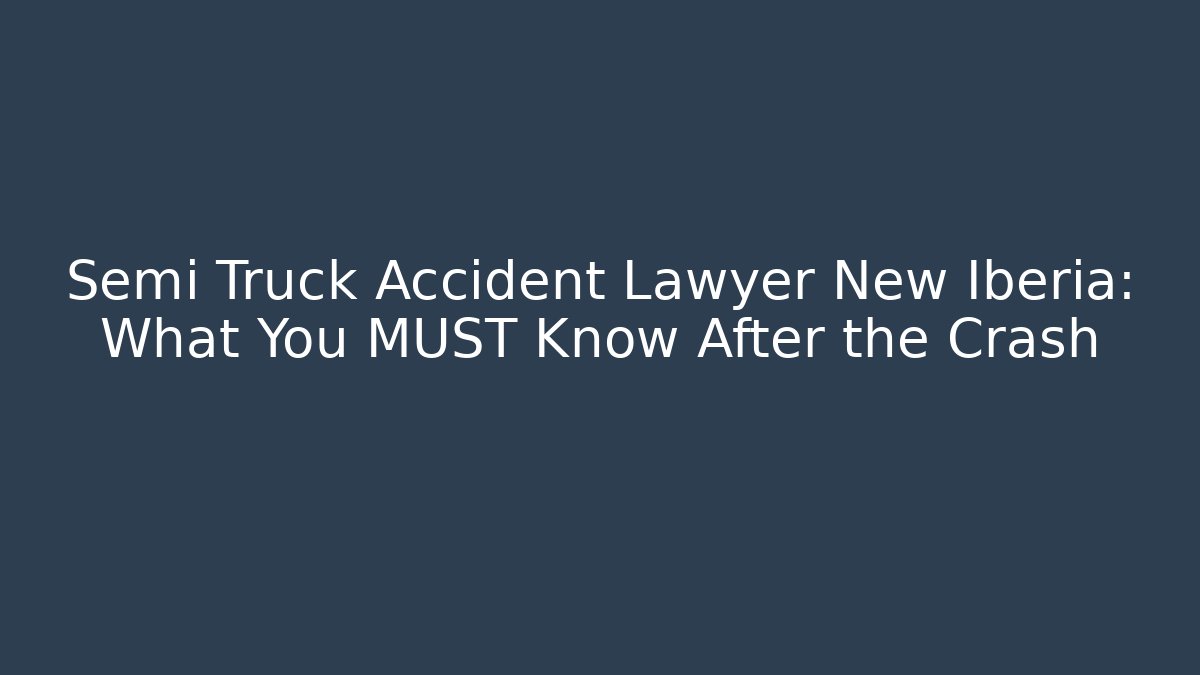 Semi Truck Accident Lawyer New Iberia: What You MUST Know After the Crash