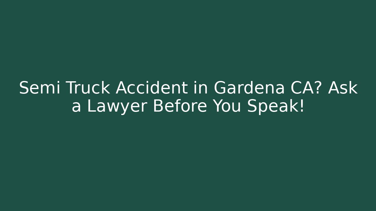 Semi Truck Accident in Gardena CA? Ask a Lawyer Before You Speak!