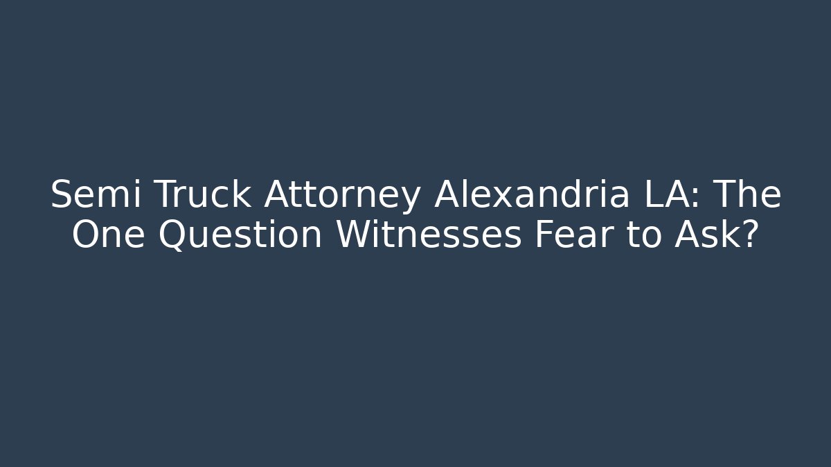 Semi Truck Attorney Alexandria LA: The One Question Witnesses Fear to Ask?