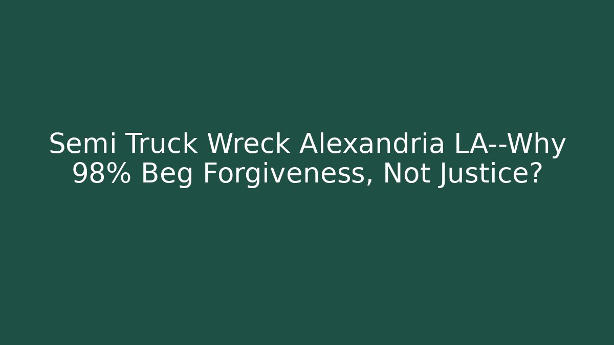 Semi Truck Wreck Alexandria LA—Why 98% Beg Forgiveness, Not Justice?