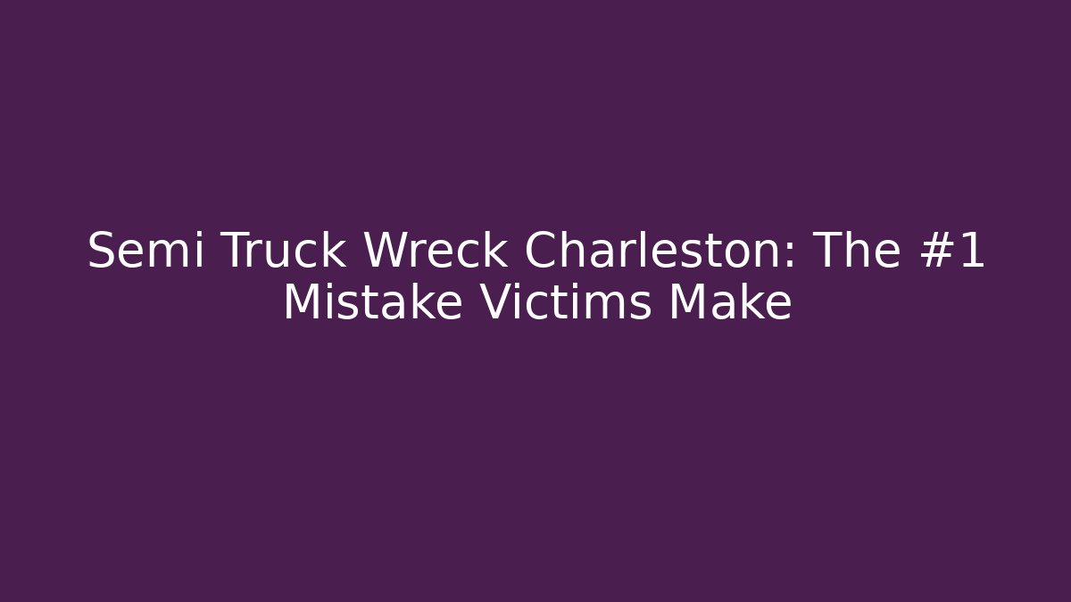 Semi Truck Wreck Charleston: The #1 Mistake Victims Make