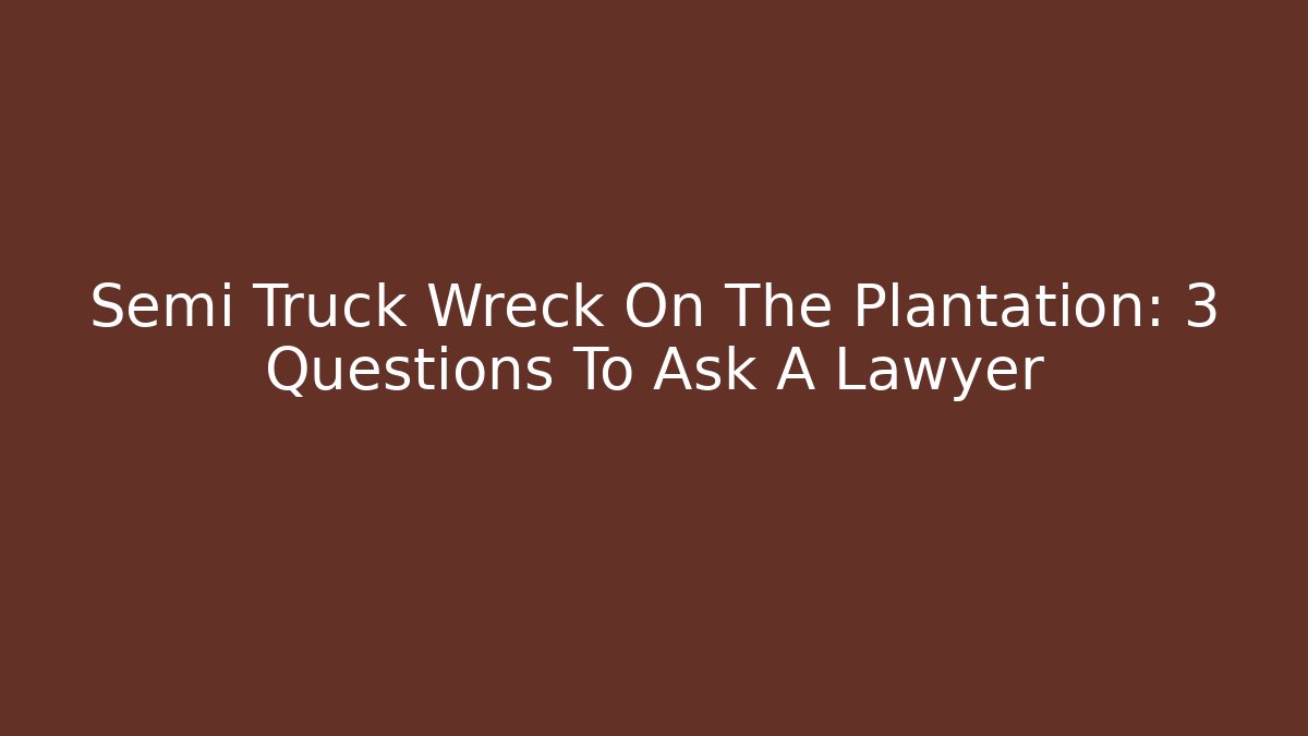 Semi Truck Wreck On The Plantation: 3 Questions To Ask A Lawyer