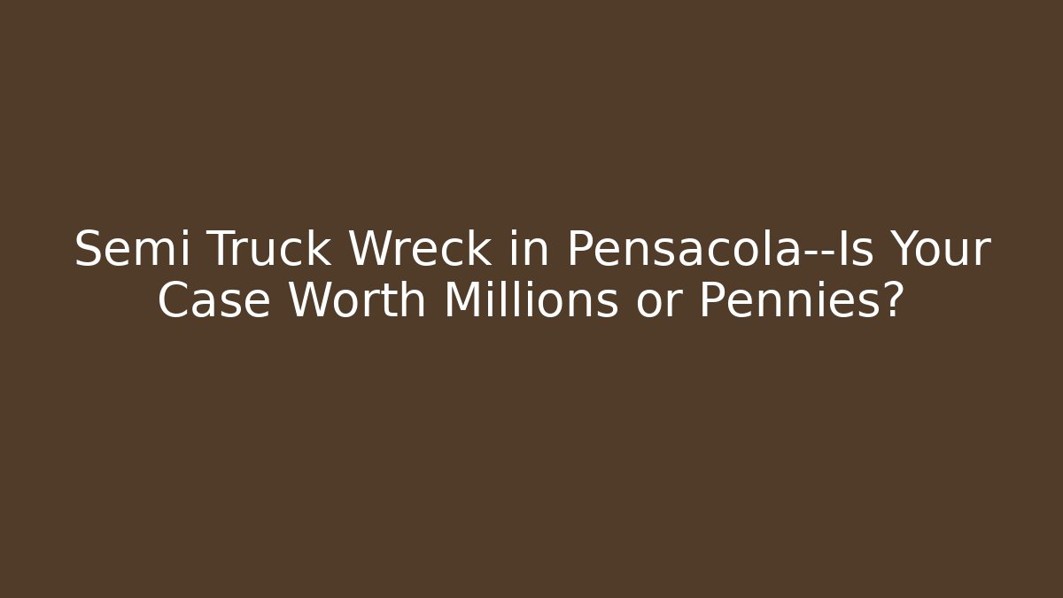 Semi Truck Wreck in Pensacola—Is Your Case Worth Millions or Pennies?