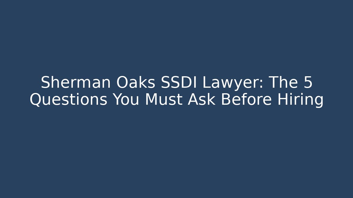 Sherman Oaks SSDI Lawyer: The 5 Questions You Must Ask Before Hiring
