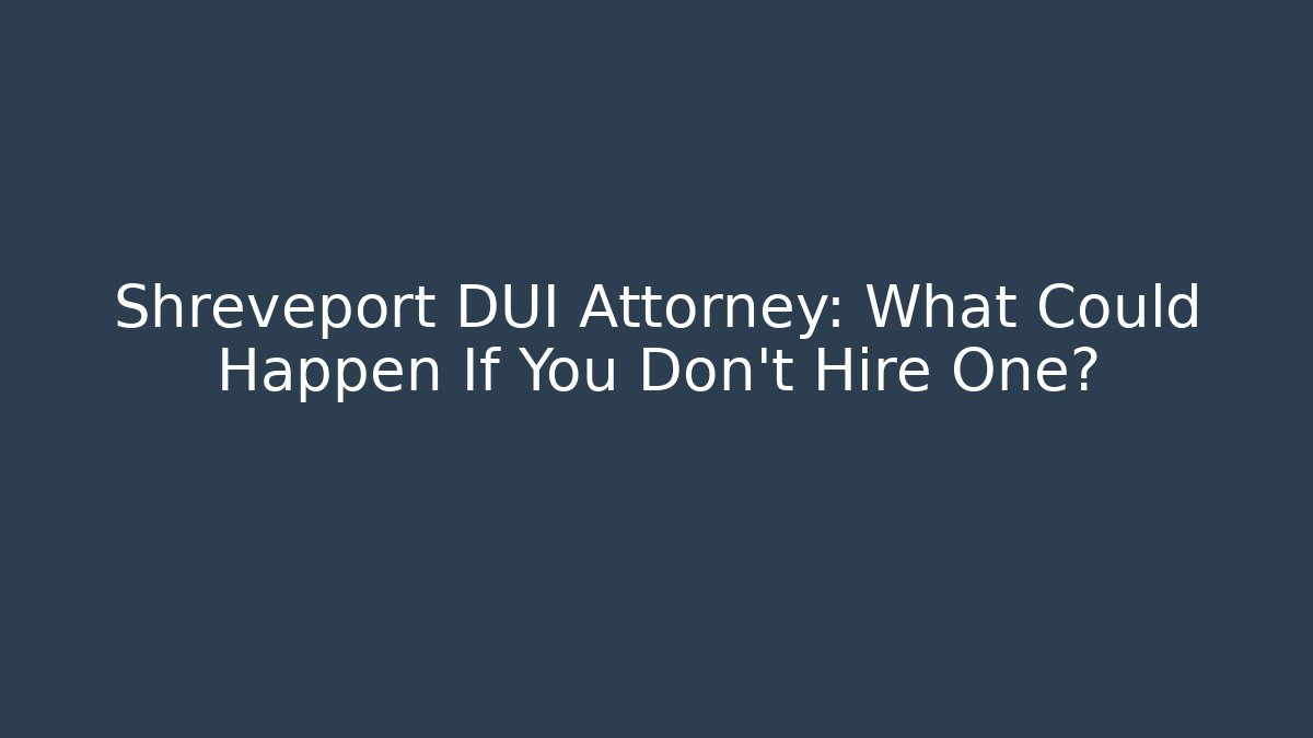 Shreveport DUI Attorney: What Could Happen If You Don’t Hire One?