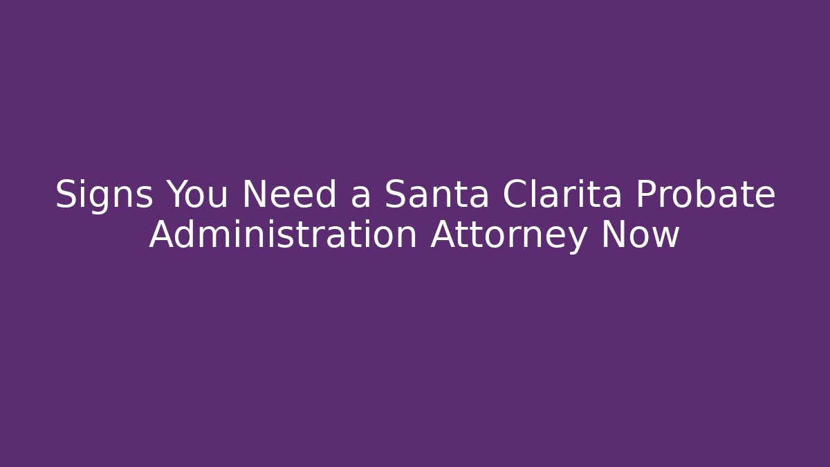 Signs You Need a Santa Clarita Probate Administration Attorney Now
