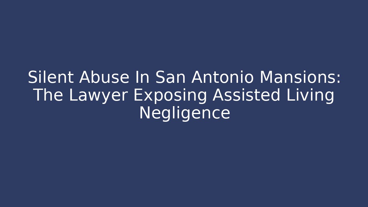 Silent Abuse In San Antonio Mansions: The Lawyer Exposing Assisted Living Negligence