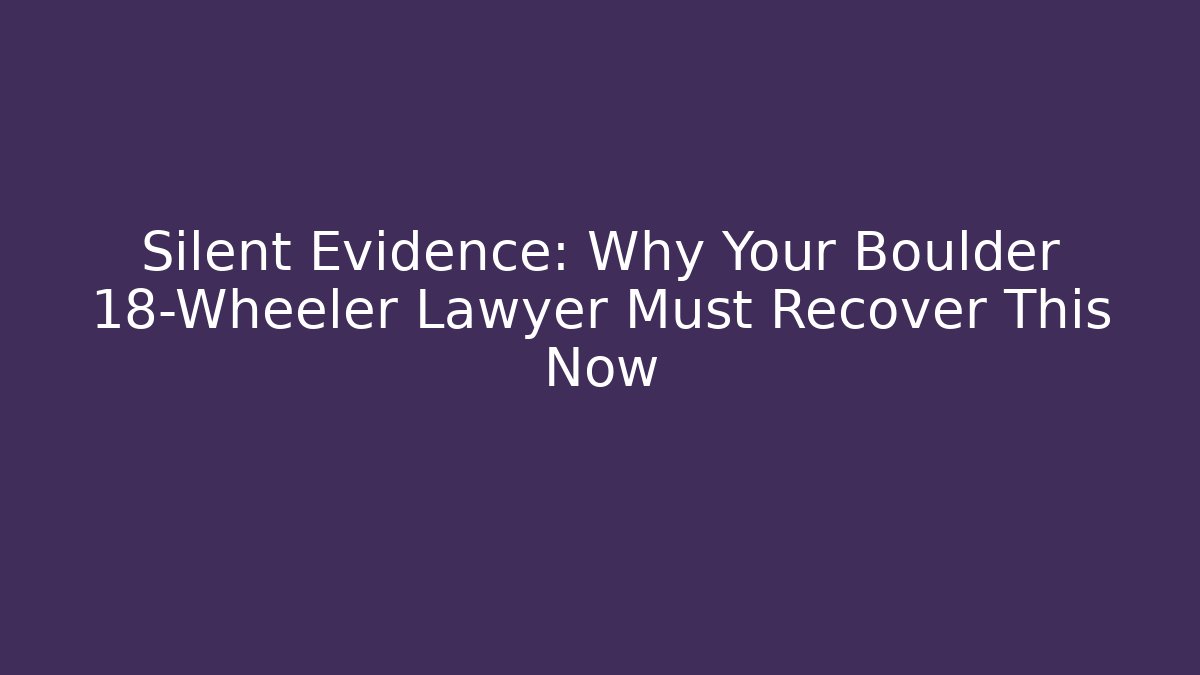 Silent Evidence: Why Your Boulder 18-Wheeler Lawyer Must Recover This Now